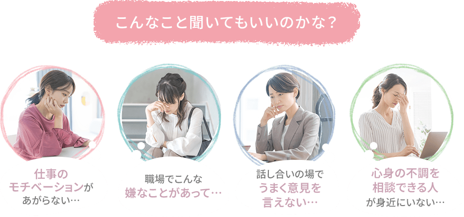 こんなこと聞いてもいいのかな？仕事のモチベーションがあがらない…職場でこんな嫌なことがあって…話し合いの場でうまく意見を言えない…心身の不調を相談できる人が身近にいない…