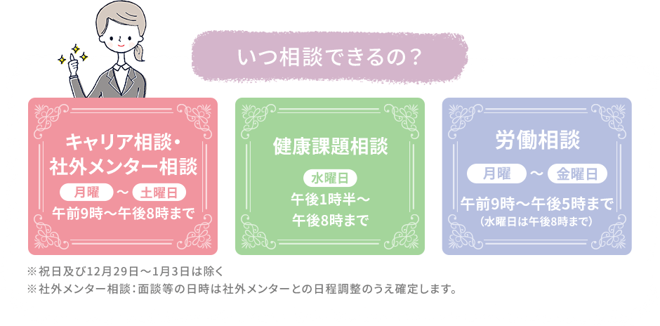 いつ相談できるの？ キャリア相談・社外メンター相談 月曜～土曜日 午前9時～午後8時まで。 健康課題相談 水曜日 午後1時半～午後8時まで。 労働相談 月曜～金曜日 午前9時～午後5時まで（水曜日は午後8時まで）