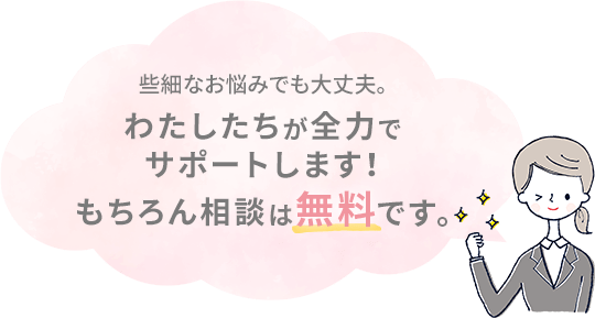 些細なお悩みでも大丈夫。わたしたちが全力でサポートします！もちろん相談は無料です。