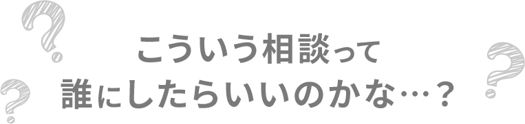 こういう相談って、誰にしたらいいのかな…？