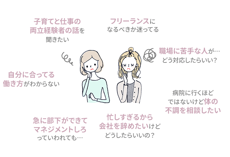 子育てと仕事の両立経験者の話を聞きたい。フリーランスになるべきか迷ってる。自分に合ってる働き方がわからない。職場に苦手な人が…どう対応したらいい？病院に行くほどではないけど体の不調を相談したい。急に部下ができてマネジメントしろっていわれても…。忙しすぎるから会社を辞めたいけどどうしたらいいの？