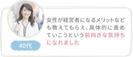 女性が経営者になるメリットなども教えてもらえ、具体的に進めていこうという前向きな気持ちになれました